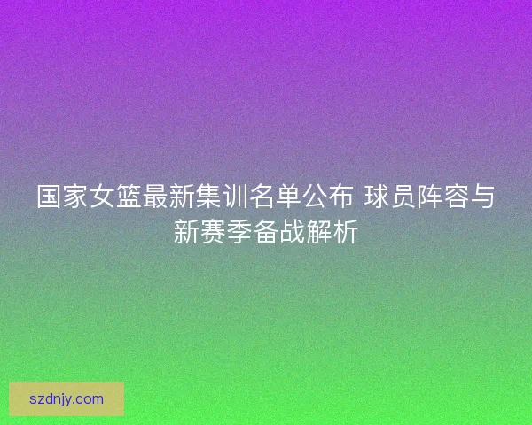国家女篮最新集训名单公布 球员阵容与新赛季备战解析