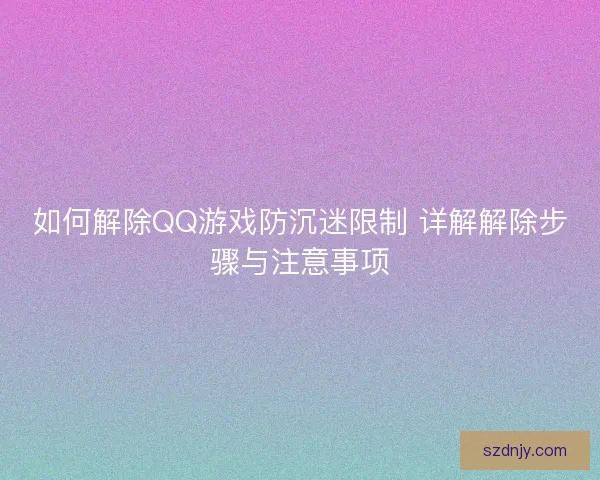 如何解除QQ游戏防沉迷限制 详解解除步骤与注意事项