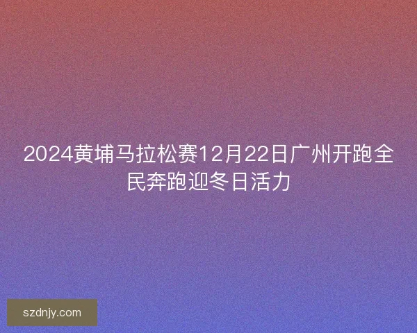2024黄埔马拉松赛12月22日广州开跑全民奔跑迎冬日活力