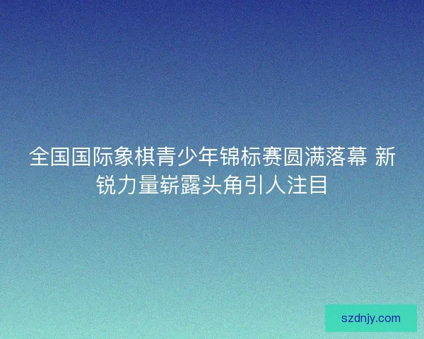 全国国际象棋青少年锦标赛圆满落幕 新锐力量崭露头角引人注目