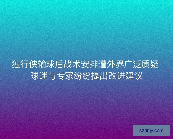 独行侠输球后战术安排遭外界广泛质疑 球迷与专家纷纷提出改进建议