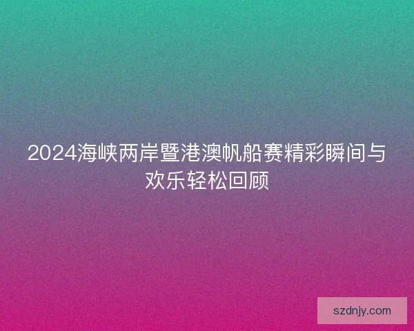 2024海峡两岸暨港澳帆船赛精彩瞬间与欢乐轻松回顾
