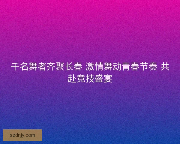 千名舞者齐聚长春 激情舞动青春节奏 共赴竞技盛宴