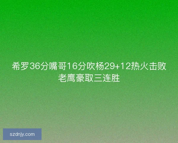 希罗36分嘴哥16分吹杨29+12热火击败老鹰豪取三连胜