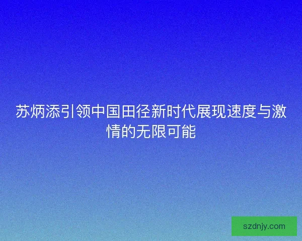 苏炳添引领中国田径新时代展现速度与激情的无限可能