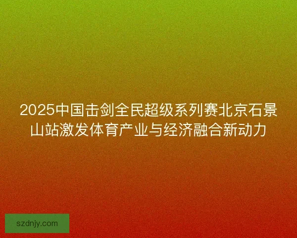 2025中国击剑全民超级系列赛北京石景山站激发体育产业与经济融合新动力