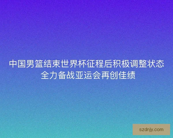中国男篮结束世界杯征程后积极调整状态 全力备战亚运会再创佳绩