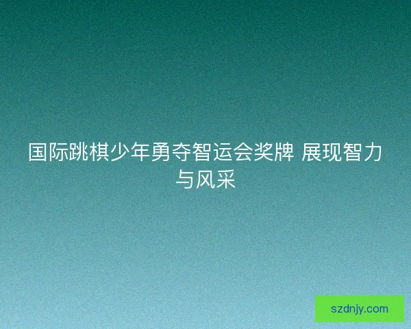国际跳棋少年勇夺智运会奖牌 展现智力与风采