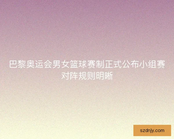 巴黎奥运会男女篮球赛制正式公布小组赛对阵规则明晰