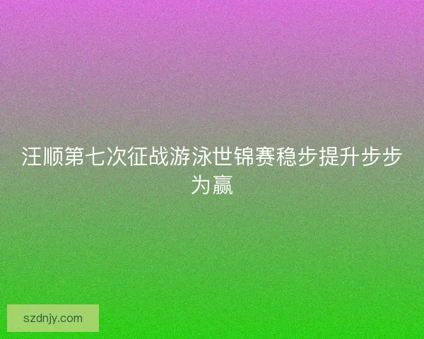 汪顺第七次征战游泳世锦赛稳步提升步步为赢