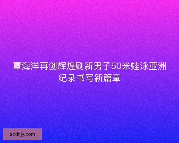 覃海洋再创辉煌刷新男子50米蛙泳亚洲纪录书写新篇章