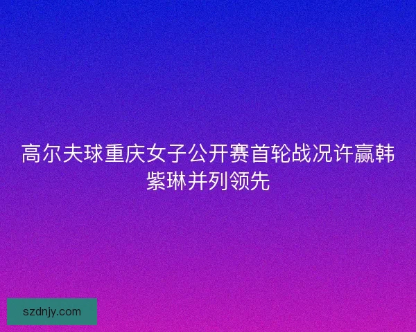 高尔夫球重庆女子公开赛首轮战况许赢韩紫琳并列领先