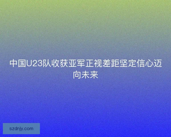中国U23队收获亚军正视差距坚定信心迈向未来