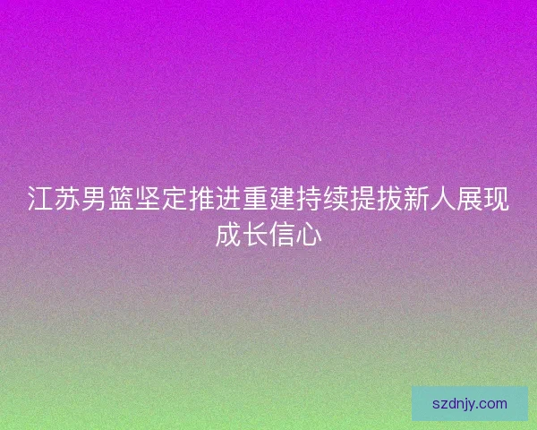 江苏男篮坚定推进重建持续提拔新人展现成长信心