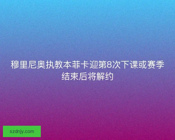 穆里尼奥执教本菲卡迎第8次下课或赛季结束后将解约