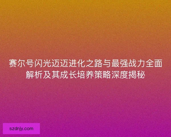 赛尔号闪光迈迈进化之路与最强战力全面解析及其成长培养策略深度揭秘