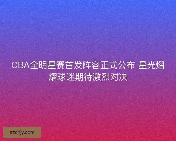 CBA全明星赛首发阵容正式公布 星光熠熠球迷期待激烈对决