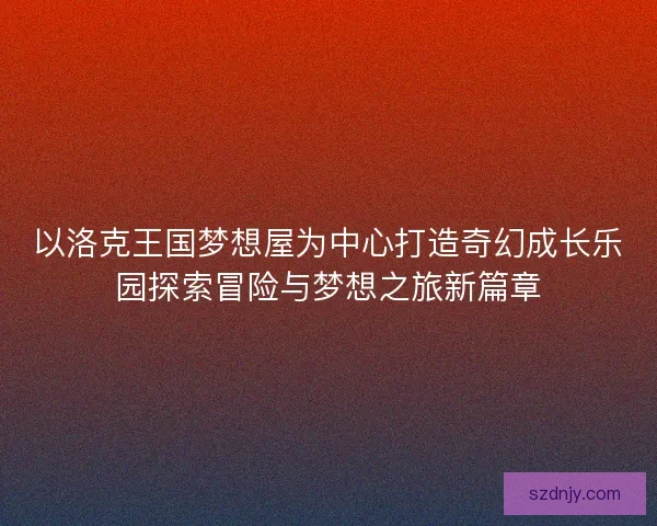 以洛克王国梦想屋为中心打造奇幻成长乐园探索冒险与梦想之旅新篇章