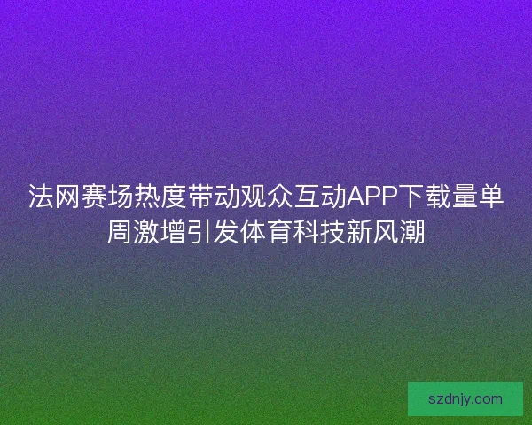 法网赛场热度带动观众互动APP下载量单周激增引发体育科技新风潮