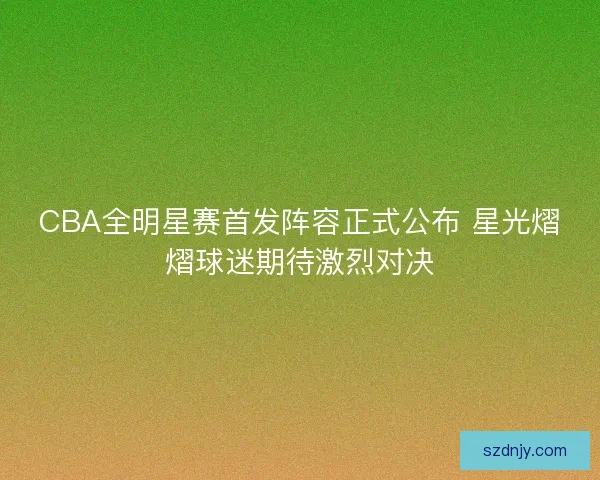 CBA全明星赛首发阵容正式公布 星光熠熠球迷期待激烈对决