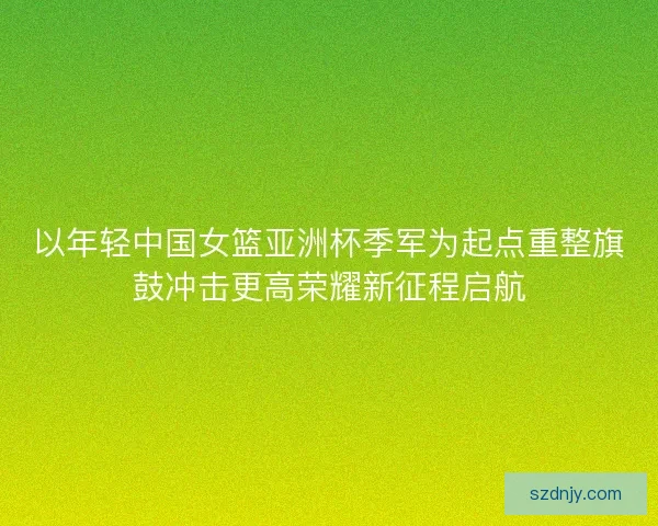 以年轻中国女篮亚洲杯季军为起点重整旗鼓冲击更高荣耀新征程启航