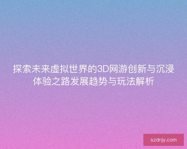 探索未来虚拟世界的3D网游创新与沉浸体验之路发展趋势与玩法解析