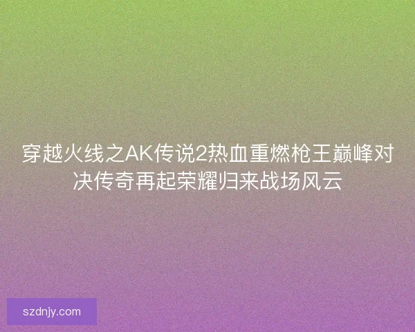 穿越火线之AK传说2热血重燃枪王巅峰对决传奇再起荣耀归来战场风云
