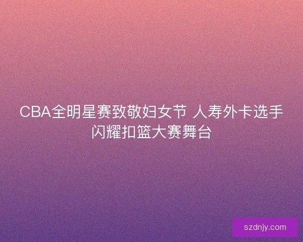 CBA全明星赛致敬妇女节 人寿外卡选手闪耀扣篮大赛舞台