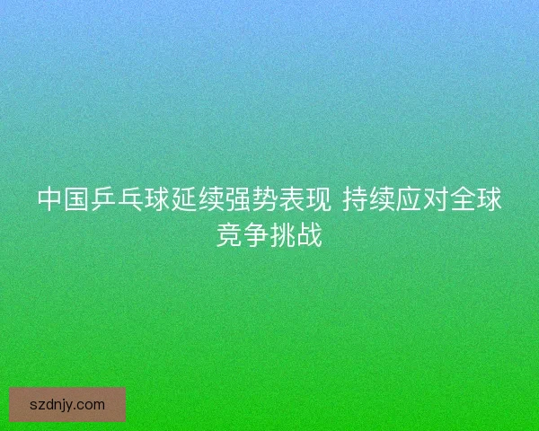 中国乒乓球延续强势表现 持续应对全球竞争挑战