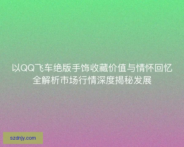 以QQ飞车绝版手饰收藏价值与情怀回忆全解析市场行情深度揭秘发展