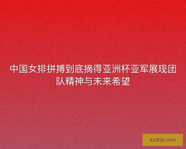 中国女排拼搏到底摘得亚洲杯亚军展现团队精神与未来希望