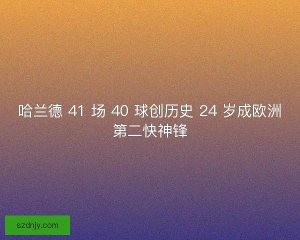 哈兰德 41 场 40 球创历史 24 岁成欧洲第二快神锋