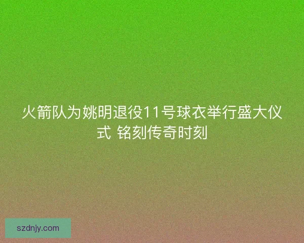 火箭队为姚明退役11号球衣举行盛大仪式 铭刻传奇时刻
